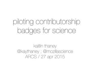 kaitlin thaney
@kaythaney ; @mozillascience
ARCS / 27 apr 2015
piloting contributorship
badges for science
 