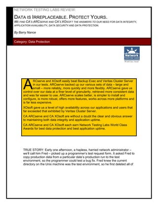NETWORK TESTING LABS REVIEW:

DATA IS IRREPLACEABLE. PROTECT YOURS.
WE FIND CA’S ARCSERVE AND CA’S XOSOFT THE ANSWERS TO OUR NEED FOR DATA INTEGRITY,
APPLICATION AVAILABILITY, DATA SECURITY AND DATA PROTECTION.

By Barry Nance

Category: Data Protection




      A        RCserve and XOsoft easily beat Backup Exec and Veritas Cluster Server
               in our tests. ARCserve backed up our various sets of data – large and
               small – more reliably, more quickly and more flexibly. ARCserve gave us
      control over our data at a finer level of granularity, retrieved more consistent data
      and was far easier to use. ARCserve scales better, is simpler to install and
      configure, is more robust, offers more features, works across more platforms and
      is far less expensive.
      XOsoft gave us a level of high availability across our applications and users that
      far exceeded that exhibited by Veritas Cluster Server.
      CA ARCserve and CA XOsoft are without a doubt the clear and obvious answer
      to maintaining both data integrity and application uptime.
      CA ARCserve and CA XOsoft each earn Network Testing Labs World Class
      Awards for best data protection and best application uptime.




      TRUE STORY: Early one afternoon, a hapless, harried network administrator –
      we’ll call him Fred – picked up a programmer’s test request form. It asked Fred to
      copy production data from a particular date’s production run to the test
      environment, so the programmer could test a bug fix. Fred knew the current
      directory on the Unix machine was the test environment, so he first deleted all of
 