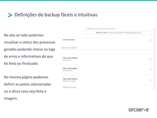 Definições de backup fáceis e intuitivas
Na mesma página podemos
definir as pastas selecionadas
ou o disco caso seja feita a
imagem.
Na aba ao lado podemos
visualizar o status dos processos
gerados podendo checar os logs
de erros e informativos do que
foi feito ou finalizado.
 