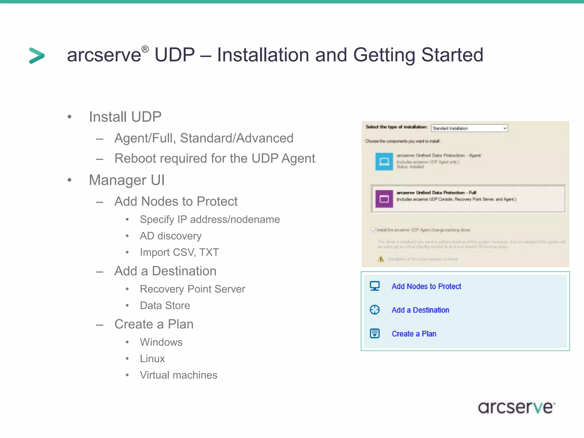 arcserve® UDP – Installation and Getting Started 
• Install UDP 
– Agent/Full, Standard/Advanced 
– Reboot required for the UDP Agent 
• Manager UI 
– Add Nodes to Protect 
• Specify IP address/nodename 
• AD discovery 
• Import CSV, TXT 
– Add a Destination 
• Recovery Point Server 
• Data Store 
– Create a Plan 
• Windows 
• Linux 
• Virtual machines 
 