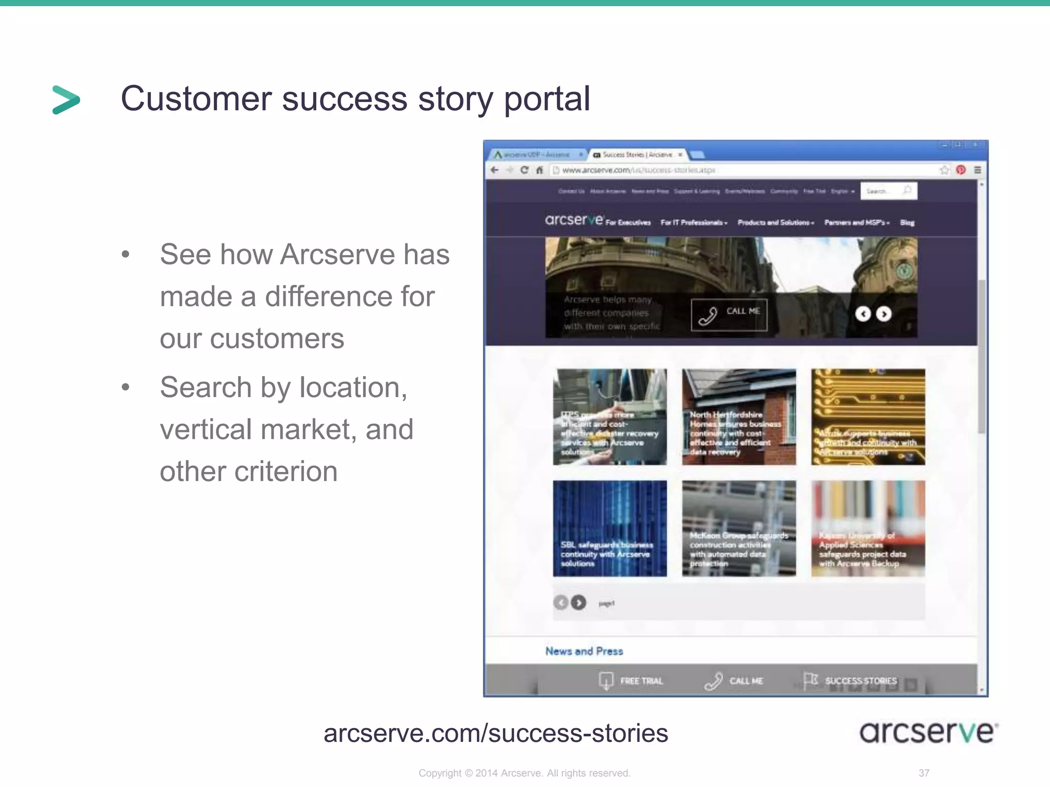 Customer success story portal 
• See how Arcserve has 
made a difference for 
our customers 
• Search by location, 
vertical market, and 
other criterion 
arcserve.com/success-stories 
Copyright © 2014 Arcserve. All rights reserved. 37 
 