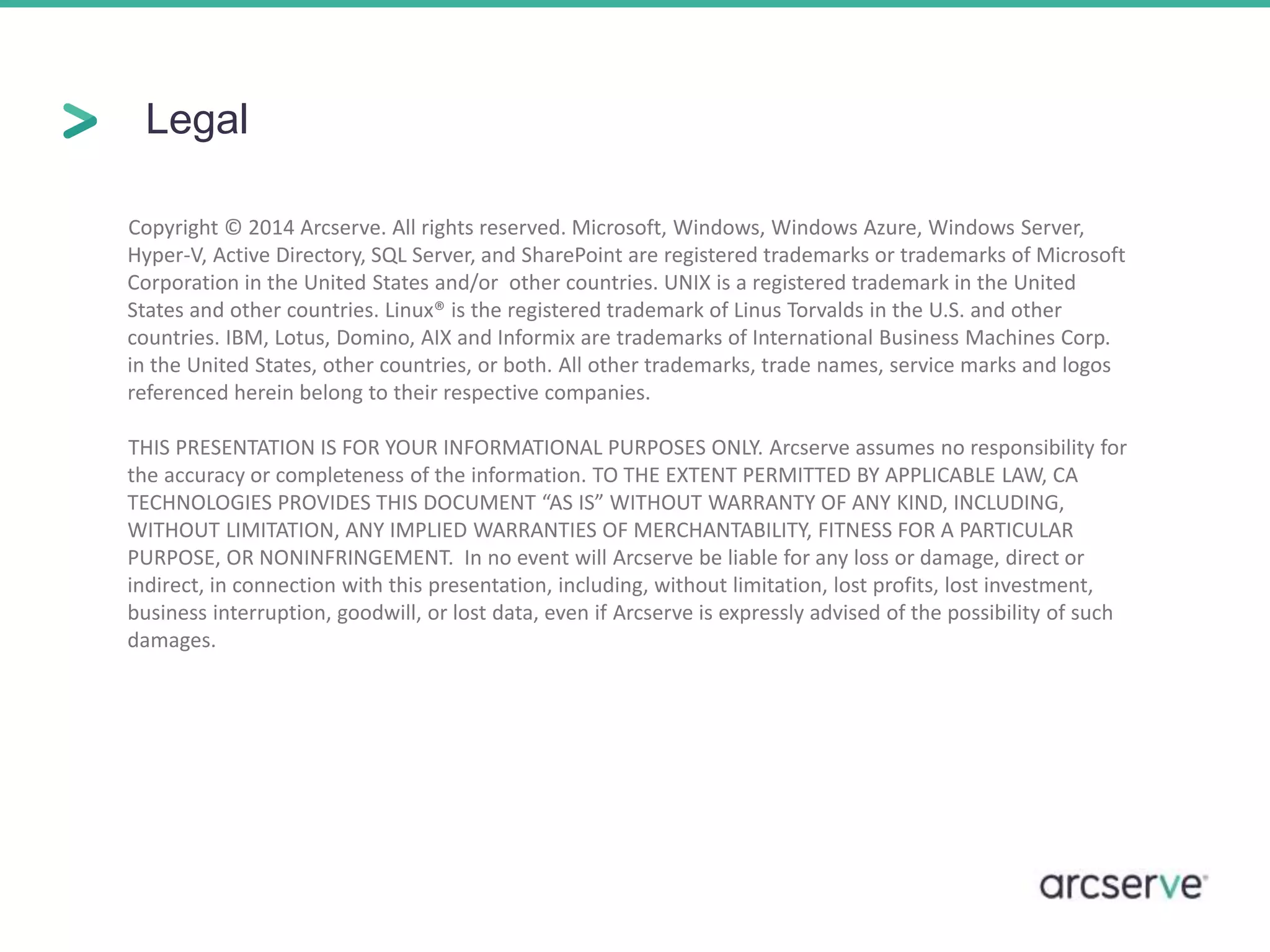 Legal 
Copyright © 2014 Arcserve. All rights reserved. Microsoft, Windows, Windows Azure, Windows Server, 
Hyper-V, Active Directory, SQL Server, and SharePoint are registered trademarks or trademarks of Microsoft 
Corporation in the United States and/or other countries. UNIX is a registered trademark in the United 
States and other countries. Linux® is the registered trademark of Linus Torvalds in the U.S. and other 
countries. IBM, Lotus, Domino, AIX and Informix are trademarks of International Business Machines Corp. 
in the United States, other countries, or both. All other trademarks, trade names, service marks and logos 
referenced herein belong to their respective companies. 
THIS PRESENTATION IS FOR YOUR INFORMATIONAL PURPOSES ONLY. Arcserve assumes no responsibility for 
the accuracy or completeness of the information. TO THE EXTENT PERMITTED BY APPLICABLE LAW, CA 
TECHNOLOGIES PROVIDES THIS DOCUMENT “AS IS” WITHOUT WARRANTY OF ANY KIND, INCLUDING, 
WITHOUT LIMITATION, ANY IMPLIED WARRANTIES OF MERCHANTABILITY, FITNESS FOR A PARTICULAR 
PURPOSE, OR NONINFRINGEMENT. In no event will Arcserve be liable for any loss or damage, direct or 
indirect, in connection with this presentation, including, without limitation, lost profits, lost investment, 
business interruption, goodwill, or lost data, even if Arcserve is expressly advised of the possibility of such 
damages. 
