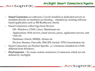  Smart Connectors are softwares, Can be installed as dedicated servers or
installed directly on machines (co-hosting -- standard pc running software
based application such as ISS RealSecure, Snort).
 Smart Connectors collect logs from Devices
- OS:- Windows, UNIX, Linux, Mainframes etc
- Applications: Web servers, email servers, proxy, application servers, anti
virus etc
- Databases: Oracle, MSSQL, Sybase etc
- Devices: Routers, Firewalls, IDS/IPS, Switch, VPN Concentrators etc
 Smart Connectors are Product Specific. i.e. Connector installed for UNIX
different from Windows.
 FlexConnector – To create custom connectors ( Connectors which are not
defined by ArcSight)
ArcSight Smart Connectors/Agents
 