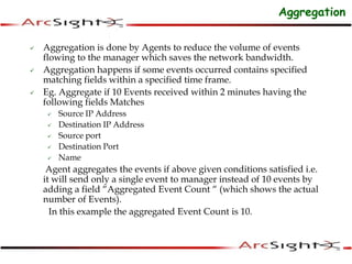  Aggregation is done by Agents to reduce the volume of events
flowing to the manager which saves the network bandwidth.
 Aggregation happens if some events occurred contains specified
matching fields within a specified time frame.
 Eg. Aggregate if 10 Events received within 2 minutes having the
following fields Matches
 Source IP Address
 Destination IP Address
 Source port
 Destination Port
 Name
Agent aggregates the events if above given conditions satisfied i.e.
it will send only a single event to manager instead of 10 events by
adding a field “Aggregated Event Count “ (which shows the actual
number of Events).
In this example the aggregated Event Count is 10.
Aggregation
 
