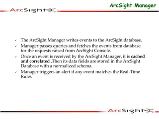  The ArcSight Manager writes events to the ArcSight database.
 Manager passes queries and fetches the events from database
for the requests raised from ArcSight Console.
 Once an event is received by the ArcSight Manager, it is cached
and correlated .Then its data fields are stored in the ArcSight
Database with a normalized schema.
 Manager triggers an alert if any event matches the Real-Time
Rules
ArcSight Manager
 