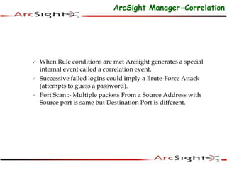 ArcSight Manager-Correlation
 When Rule conditions are met Arcsight generates a special
internal event called a correlation event.
 Successive failed logins could imply a Brute-Force Attack
(attempts to guess a password).
 Port Scan :- Multiple packets From a Source Address with
Source port is same but Destination Port is different.
 
