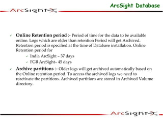  Online Retention period :- Period of time for the data to be available
online. Logs which are older than retention Period will get Archived.
Retention period is specified at the time of Database installation. Online
Retention period for
 India ArcSight – 37 days
 FGB ArcSight– 45 days
 Archive partitions :- Older logs will get archived automatically based on
the Online retention period. To access the archived logs we need to
reactivate the partitions. Archived partitions are stored in Archived Volume
directory.
ArcSight Database
 