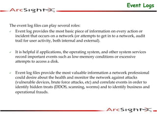 The event log files can play several roles:
 Event log provides the most basic piece of information on every action or
incident that occurs on a network (or attempts to get in to a network, audit
trail for user activity, both internal and external).
 It is helpful if applications, the operating system, and other system services
record important events such as low-memory conditions or excessive
attempts to access a disk.
 Event log files provide the most valuable information a network professional
could desire about the health and monitor the network against attacks
(vulnerable devices, brute force attacks, etc) and correlate events in order to
identify hidden treats (DDOS, scanning, worms) and to identify business and
operational frauds.
Event Logs
 