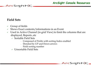 Field Sets
 Group of fields
 Shows Exact contents/informations in an Event
 Used in Active Channel (in grid View) to limit the columns that are
displayed, Reports ,etc
 Sortable Field Sets
– Composed of Fields with sorting Index enabled
– Denoted by UP and Down arrows
– Field sorting number
 Unsortable Field Sets
ArcSight Console Resources
 