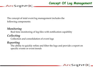 The concept of total event log management includes the
following components:
Monitoring
Real time monitoring of log files with notification capability
Collecting
Collection and consolidation of event logs
Reporting
The ability to quickly refine and filter the logs and provide a report on
specific events or event trends
Concept Of Log Management
 