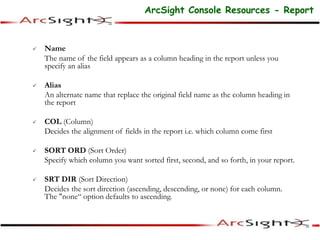  Name
The name of the field appears as a column heading in the report unless you
specify an alias
 Alias
An alternate name that replace the original field name as the column heading in
the report
 COL (Column)
Decides the alignment of fields in the report i.e. which column come first
 SORT ORD (Sort Order)
Specify which column you want sorted first, second, and so forth, in your report.
 SRT DIR (Sort Direction)
Decides the sort direction (ascending, descending, or none) for each column.
The "none“ option defaults to ascending.
ArcSight Console Resources - Report
 