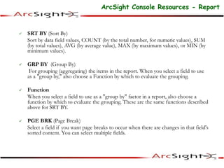  SRT BY (Sort By)
Sort by data field values, COUNT (by the total number, for numeric values), SUM
(by total values), AVG (by average value), MAX (by maximum values), or MIN (by
minimum values).
 GRP BY (Group By)
For grouping (aggregating) the items in the report. When you select a field to use
as a "group by," also choose a Function by which to evaluate the grouping.
 Function
When you select a field to use as a "group by" factor in a report, also choose a
function by which to evaluate the grouping. These are the same functions described
above for SRT BY.
 PGE BRK (Page Break)
Select a field if you want page breaks to occur when there are changes in that field's
sorted content. You can select multiple fields.
ArcSight Console Resources - Report
 