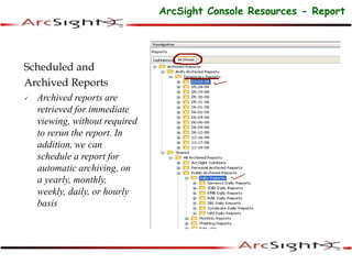Scheduled and
Archived Reports
 Archived reports are
retrieved for immediate
viewing, without required
to rerun the report. In
addition, we can
schedule a report for
automatic archiving, on
a yearly, monthly,
weekly, daily, or hourly
basis
ArcSight Console Resources - Report
 