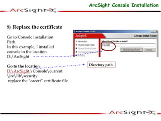 9) Replace the certificate
Go to Console Installation
Path.
In this example, I installed
console in the location
D:/ArcSight
Go to the location
D:ArcSight Consolecurrent
jrelibsecurity
replace the “cacert” certificate file
Directory path
ArcSight Console Installation
 
