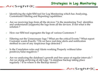  Identifying the right SIM tool for Log Monitoring which has Analyzing,
Customized Filtering and Reporting capabilities.
 Are we receiving logs from all the devices ? Is the monitoring Tool identifies
and understands (supports) the logs from all the devices. If not what is the
solution ?
 How our SIM tool segregates the logs of various Customers ?
 Filtering out the Unnecessary logs ? What are the critical Events ? What report
Customer wants Exactly ? Do we have real-time alerts and notification
method in case of any suspicious logs detected ?
 Is the Correlation rules and Alerts working Properly without false-
positives/false-negatives ?
 Are we analyzing the database’s growth and free space at regular intervals ?
Are we doing archiving of old Logs ? Is database backup taking place
regularly ? If so where is the Backup stored ?
Strategies in Log Monitoring
 