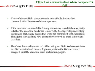 Effect on communication when components
fail
 If any of the ArcSight components is unavailable, it can affect
communication between other components.
 If the database is unavailable for any reason, such as database capacity
is full or the database hardware is down, the Manager stops accepting
events and caches any events that were not committed to the database.
The agents start caching new events they receive, so there is no event
data loss.
 The Consoles are disconnected. All existing ArcSight Web connections
are disconnected and no new login requests to the Web server are
accepted until the database is up and running again.
 