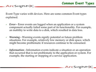 Event Type varies with devices. Here are some common Event types
explained.
 Error - Error events are logged when an application or a system
component actually failed some part of its functionality. For example,
an inability to write data to a disk, which resulted in data loss.
 Warning - Warning events signify potential or future problem
situations. For example, relatively low memory or disk space, which
might become problematic if resources continue to be consumed.
 Information - Information events indicate a situation or an operation
that occurred that is not problematic to the application or system. For
example, the starting or stopping of a service application.
Common Event Types
 
