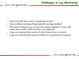  How to justify the event is suspicious or not?
 How to filter out those Duplicated Event logs further?
 We need to keep an eye on any new patch/updates, it may add
some new events which we have not captured.
 Logs are obtained but useless if don’t know how to review
 Logs are reviewed but useless if there is no process to response
Challenges in Log Monitoring
 