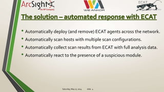 • Automatically deploy (and remove) ECAT agents across the network.
• Automatically scan hosts with multiple scan configurations.
• Automatically collect scan results from ECAT with full analysis data.
• Automatically react to the presence of a suspicious module.
Saturday, May 17, 2014 slide 4
 