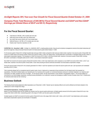ArcSight Reports 39% Year-over-Year Growth for Fiscal Second Quarter Ended October 31, 2009

Company Posts Total Revenues of $45.5M for Fiscal Second Quarter and GAAP and Non-GAAP
Earnings per Diluted Share of $0.07 and $0.15, Respectively



For the Fiscal Second Quarter:

     •     Total Revenue: $45.5M, a 39% increase year-over-year
     •     GAAP Net Income: $2.5M or $0.07 per diluted share
     •     Non-GAAP Net Income: $5.2M or $0.15 per diluted share
     •     Deferred Revenue: $47.6M, a 21% increase year-over-year
     •     Positive Cash Flows from Operations: $1.6M



CUPERTINO, CA – December 3, 2009 – ArcSight, Inc. (NASDAQ: ARST), a leading global provider of security and compliance management solutions that protect enterprises and
government agencies, today announced financial results for its fiscal second quarter ended October 31, 2009.

For the second quarter of fiscal 2010, ArcSight reported total revenues of $45.5 million compared to total revenues of $32.8 million reported in the second quarter of fiscal 2009. Net
income on a GAAP basis for the second quarter of fiscal 2010 was $2.5 million, or $0.07 per diluted share, including $222,000 in amortization of intangible assets and $2.5 million in
stock-based compensation expense. This compares to a GAAP net income of $1.8 million, or $0.06 per diluted share, reported in the second quarter of fiscal 2009, including
$210,000 in amortization of intangible assets and $1.5 million in stock-based compensation expense.

Non-GAAP net income for the second quarter of fiscal 2010 was $5.2 million, or $0.15 per diluted share, which compares to a non-GAAP net income of $3.6 million, or $0.11 per
diluted share, reported in the second quarter of fiscal 2009, in each case excluding the above-mentioned amortization and stock-based compensation charges.

During the second quarter of fiscal 2010, the company generated $1.6 million in cash from operations and closed the second quarter with cash, cash equivalents and marketable
securities of $107.2 million.

“We’re extremely pleased with our exceptional second quarter results, driven in large part by a seasonally strong contribution from the federal sector that exceeded our
expectations. And while the federal sector is an important part of our business and our growth, our commercial business continues to contribute materially to our results as well,”
commented Tom Reilly, president and CEO of ArcSight. “For the second quarter, we saw improvements in most verticals in all geographic regions. This success reflects our
commitment to our three strategic imperatives, including focusing relentlessly on our customers’ success and leveraging our platform across a broader array of the IT infrastructure
for enterprise-wide threat and risk monitoring.”


Business Outlook
The following forward-looking statements reflect expectations as of December 3, 2009. Results may be materially different and could be affected by the factors detailed in this
release and in recent ArcSight SEC filings.

Third Quarter Expectations – Ending January 31, 2010
Based on current business trends and the visibility the company has from second quarter performance, ArcSight expects revenue for the third quarter of fiscal 2010 to be in the
range of $43 million to $46 million, representing growth in the range of 18-26% over the same quarter of fiscal 2009.

ArcSight expects non-GAAP net income for the third quarter of fiscal 2010 to be in the range of $4.9 million to $6.1 million, or $0.14 to $0.17 per diluted share, which excludes
stock-based compensation expense and amortization of intangibles.
 