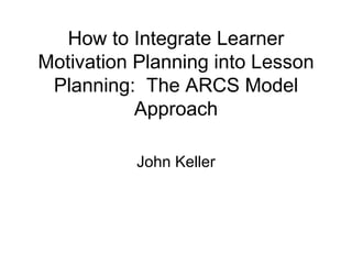 How to Integrate Learner Motivation Planning into Lesson Planning:  The ARCS Model Approach John Keller 