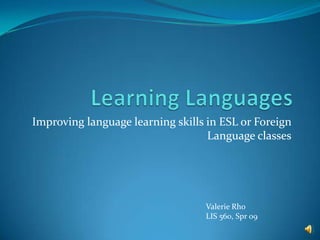 Learning Languages Improving language learning skills in ESL or Foreign Language classes Valerie Rho LIS 560, Spr 09 