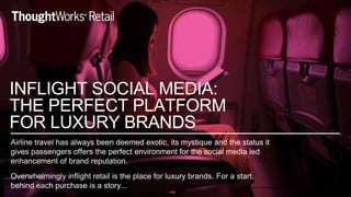 Airline travel has always been deemed exotic, its mystique and the status it
gives passengers offers the perfect environment for the social media led
enhancement of brand reputation.
Overwhelmingly inflight retail is the place for luxury brands. For a start.
behind each purchase is a story...
INFLIGHT SOCIAL MEDIA:
THE PERFECT PLATFORM
FOR LUXURY BRANDS
 