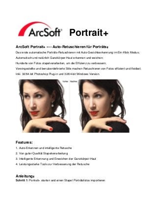 Portrait+
ArcSoft Portrait+ ---- Auto-Retuschieren für Porträts：
Das erste automatische Porträts-Retuschieren mit Auto-Gesichtserkennung im Ein-Klick Modus;
Automatisch und natürlich Ganzkörper-Haut erkennen und weichen;
Hunderte von Fotos stapelverarbeiten, um die Effizienz zu verbessern;
Voreingestellte und benutzerdefinierte Stile machen Retuschieren von Fotos effizient und flexibel;
Inkl. 32/64-bit Photoshop Plug-in und 32/64-bit Windows Version.




Features:
1. Auto-Erkennen und intelligente Retusche
2. Von guter Qualität Stapelverarbeitung
3. Intelligente Erkennung und Erweichen der Ganzkörper-Haut
4. Leistungsstarke Tools zur Verbesserung der Retusche



Anleitung：
Schritt 1: Portrait+ starten and einen Stapel Porträtsfotos importieren
 
