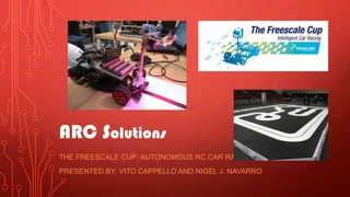 ARC Solutions
THE FREESCALE CUP: AUTONOMOUS RC CAR RACING
PRESENTED BY: VITO CAPPELLO AND NIGEL J. NAVARRO
 