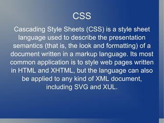 CSS Cascading Style Sheets (CSS) is a style sheet language used to describe the presentation semantics (that is, the look and formatting) of a document written in a markup language. Its most common application is to style web pages written in HTML and XHTML, but the language can also be applied to any kind of XML document, including SVG and XUL. 