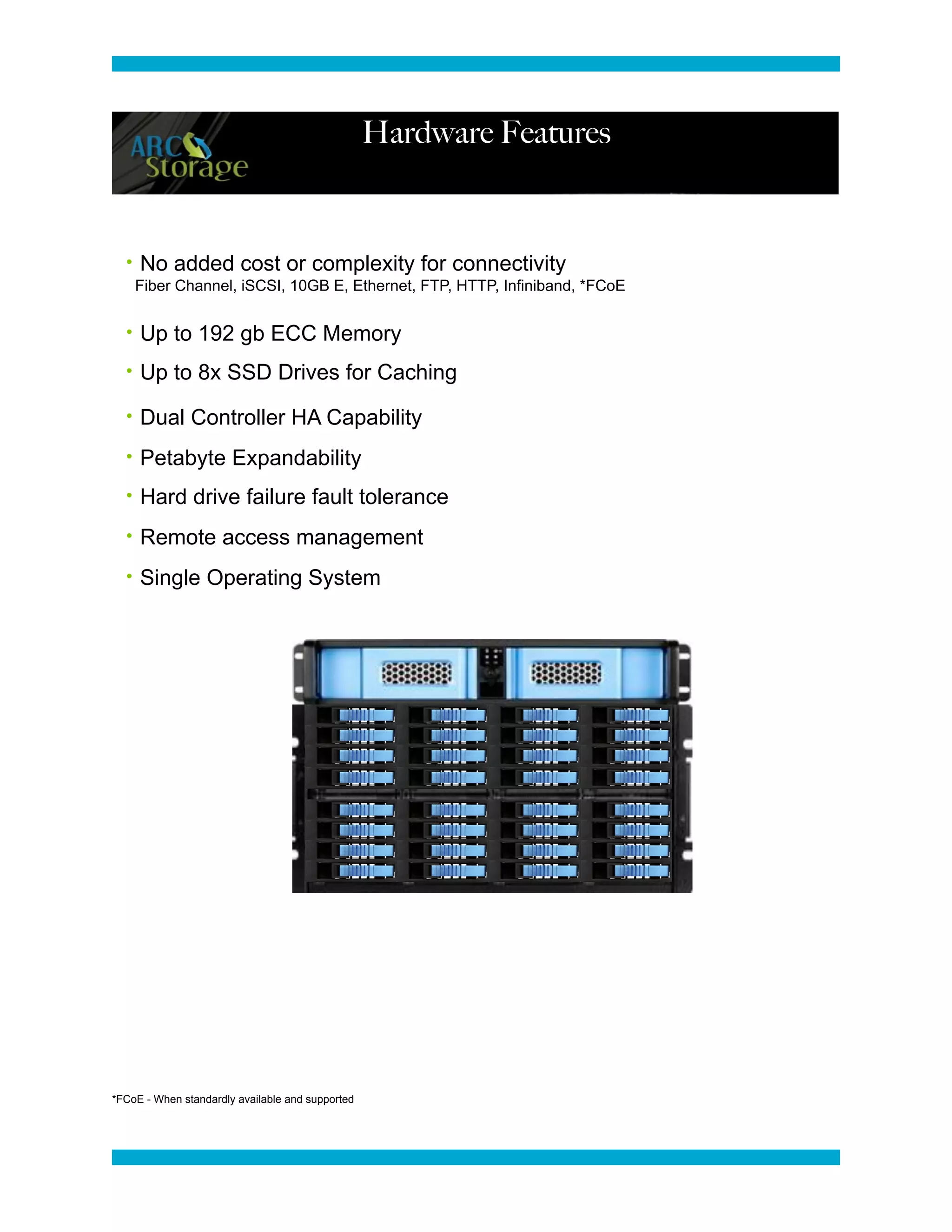 Hardware Features



  • No added cost or complexity for connectivity
    Fiber Channel, iSCSI, 10GB E, Ethernet, FTP, HTTP, Infiniband, *FCoE


  • Up to 192 gb ECC Memory

  • Up to 8x SSD Drives for Caching

  • Dual Controller HA Capability

  • Petabyte Expandability

  • Hard drive failure fault tolerance

  • Remote access management

  • Single Operating System




*FCoE - When standardly available and supported
 