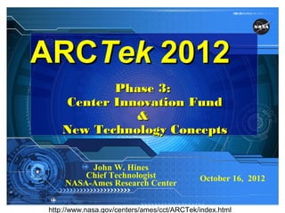 ARCTek 2012
            Phase 3:
     Center Innovation Fund
               &
     New Technology Concepts

          John W. Hines
         Chief Technologist                  October 16, 2012
     NASA-Ames Research Center
                                                    www.nasa.gov




 http://www.nasa.gov/centers/ames/cct/ARCTek/index.html
 