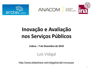Inovação e Avaliação
  nos Serviços Públicos
         Lisboa – 7 de Dezembro de 2010


               Luís Vidigal
http://www.slideshare.net/vidigal/arctel-inovacao
                                                    1
 