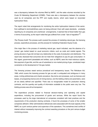 was a discrepancy between the volumes lifted by NNPC and the sales volumes recorded by the 
Crude Oil Marketing Department (COMD). There was also a discrepancy between the volumes 
used by oil companies and the PPT and royalty returns, which were based on reconciled 
hydrocarbon flows. 
The report noted that arrangements for monitoring the entire hydrocarbon balance of the sector, 
from wellhead to terminal/refinery were not being enforced. Even with weak standards, unreliable 
reporting by oil companies and unenforced arrangements, it seemed that oil fared better than gas 
in terms of accounting, as the report noted that gas suffered from a total “lack of regulation”26. 
The Process Audit: The process audit covered the process of marketing natural gas, the licensing 
process, expenditure processes, and the process for marketing Federation Equity Crude. 
One major flaw in the process of marketing natural gas, report indicated, was the absence of a 
‘proper’ gas market based on usual economic criteria, such as costs and market signals. The 
pricing structure of gas did not bear any relationship to the costs of production and distribution. The 
report also disclosed that consumers did not meet their obligations to pay for gas consumption. In 
this regard, government parastatals and entities, such as NEPA, were the most notorious culprits. 
Non-payment of gas bills, and the use of subsidized or non-market pricing of gas, constituted major 
constraints on the development of the gas market. 
The licensing process raised serious procedural and transparency issues. The Petroleum Act, 
1969, which covers the licensing process for gas as well, is antiquated and ambiguous in many 
areas, inviting arbitrariness and chaotic procedure. Key terms and processes, such as licences and 
leases, oil prospecting licence and oil mining licence, and the bidding criteria and parameters, were 
all not clearly defined and specified. There was no recognizable model for production sharing 
contracts, and the quantity and quality of information available to the public were very low. The 
bidding process was all but transparent. 
The expenditure process related to financial decision-making and operating and capital 
expenditure, including the procurement of goods and services. While the report found the 
processes used by the large international oil companies consistent with best practices and the 
requirements of the production sharing contracts, it found the processes of some of the smaller 
companies deficient. Other administrative deficiencies were associated with the dual capacity of the 
NNPC as a joint venture partner and supervisor of the operations. This sometimes bred conflict of 
interest without necessarily improving the contract awarding procedure or the joint venture budget 
monitoring process. 
231 
 