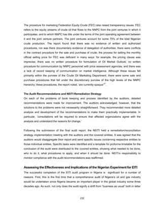 The procedure for marketing Federation Equity Crude (FEC) also raised transparency issues. FEC 
refers to the equity streams of crude oil that flows to the NNPC from the joint ventures in which it 
participates, and to which NNPC has title under the terms of the joint operating agreement between 
it and the joint venture partners. The joint ventures account for some 75% of the total Nigerian 
crude production. The report found that there was no evidence of written and authorized 
procedures, nor was there documentary evidence of delegation of authorities; there were conflicts 
in the contract procedure for the sale and purchase of crude; the process for setting the monthly 
official selling price for FEC was deficient in many ways: for example, the pricing clause was 
imprecise; there was no written procedure for formulation of Oil Market Outlook; no written 
procedure for communication by NNPC personnel with price assessment agencies; and there was 
a lack of record keeping of communication on market intelligence. Although these issues fell 
primarily within the purview of the Crude Oil Marketing Department, there were some sale and 
purchase procedures that fell under the discretionary purview of the high levels of the NNPC 
hierarchy; these procedures, the report noted, ‘are currently opaque’27. 
The Audit Recommendations and NEITI Remediation Strategy 
On each of the problems of book keeping and process identified by the auditors, detailed 
recommendations were made for improvement. The auditors acknowledged, however, that the 
solutions to the problems were not necessarily straightforward. They recommended more detailed 
analysis and development of the recommendations to make them practically implementable. In 
particular, ‘consultations will be required to ensure that affected organizations agree with the 
analysis and understand the reasons for change.’ 
Following the submission of the final audit report, the NEITI held a remediation/reconciliation 
strategy implementation meeting with the auditors and the covered entities. It was agreed that the 
auditors would disaggregate their report and send specific issues concerning respective entities to 
those individual entities. Specific tasks were identified and a template for proforma timetable for the 
conclusion of the audit were distributed to the covered entities, showing what needed to be done, 
who to do it, what procedures to apply, and when it should be done. NEITI’s responsibility to 
monitor compliance with the audit recommendations was reaffirmed. 
Assessing the Effectiveness and Implications of the Nigerian Experiment for EITI 
The successful completion of the EITI audit program in Nigeria is significant for a number of 
reasons. First, this is the first time that a comprehensive audit of Nigeria’s oil and gas industry 
would be undertaken since Nigeria became an important player in the global industry some three 
decades ago. As such, not only does the audit signify a shift from “business as usual” both in letter 
232 
 