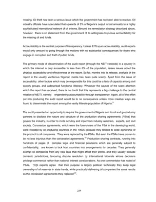 missing. Oil theft has been a serious issue which the government has not been able to resolve. Oil 
industry officials have speculated that upwards of 5% of Nigeria’s output is lost annually to a highly 
sophisticated international network of oil thieves. Beyond the remediation strategy described above, 
however, there is no statement from the government of its willingness to pursue accountability for 
the missing oil and funds. 
Accountability is the central purpose of transparency. Unless EITI spurs accountability, audit reports 
would only amount to going through the motions with no substantial consequences for those who 
engage in corruption and theft of public funds. 
The primary mode of dissemination of the audit report (through the NEITI website) in a country in 
which the internet is only accessible to less than 5% of the population, raises issues about the 
physical accessibility and effectiveness of the report. So far, months into its release, analysis of the 
report in the usually vociferous Nigerian media has been quite scanty. Apart from the issue of 
accessibility, other factors which may be responsible for this could be a lack of capacity among civil 
society groups, and widespread functional illiteracy. Whatever the causes of the scant attention 
which the report has received, there is no doubt that this represents a big challenge to the central 
mission of NEITI, namely, engendering accountability through transparency. Again, all of the effort 
put into producing the audit report would be to no consequence unless more creative ways are 
found to disseminate the report among the vastly illiterate population of Nigeria.31 
The audit presented an opportunity to require the government of Nigeria and its oil and gas industry 
partners to disclose the nature and structure of the production sharing agreements (PSAs) that 
govern the industry, in order to invite scrutiny and input from industry watchers, experts, and civil 
society. Concession agreements, which were the forerunners of the PSA in the developing world, 
were rejected by oil-producing countries in the 1960s because they tended to cede ownership of 
the product to oil companies. They were replaced by the PSAs. But even the PSAs have proven to 
be no less injurious than the concession agreements.32 Production sharing contracts, running into 
hundreds of pages of complex legal and financial provisions which are generally subject to 
confidentiality, are known to lock host countries into arrangements for decades. They generally 
exempt oil companies from any new laws that might affect their profits, and they usually exclude 
domestic jurisdictions, favouring dispute resolution by international tribunals whose decisions 
privilege commercial rather than national interest considerations. As one commentator has noted of 
PSAs, “[O]il experts agree that their purpose is largely political: technically they keep legal 
ownership of oil reserves in state hands, while practically delivering oil companies the same results 
as the concession agreements they replaced”33. 
234 
 