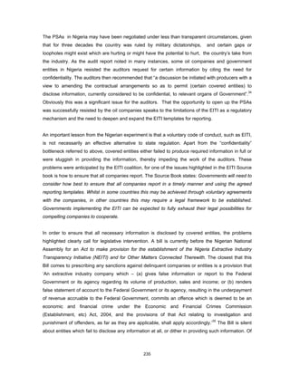 The PSAs in Nigeria may have been negotiated under less than transparent circumstances, given 
that for three decades the country was ruled by military dictatorships, and certain gaps or 
loopholes might exist which are hurting or might have the potential to hurt, the country’s take from 
the industry. As the audit report noted in many instances, some oil companies and government 
entities in Nigeria resisted the auditors request for certain information by citing the need for 
confidentiality. The auditors then recommended that “a discussion be initiated with producers with a 
view to amending the contractual arrangements so as to permit (certain covered entities) to 
disclose information, currently considered to be confidential, to relevant organs of Government”.34 
Obviously this was a significant issue for the auditors. That the opportunity to open up the PSAs 
was successfully resisted by the oil companies speaks to the limitations of the EITI as a regulatory 
mechanism and the need to deepen and expand the EITI templates for reporting. 
An important lesson from the Nigerian experiment is that a voluntary code of conduct, such as EITI, 
is not necessarily an effective alternative to state regulation. Apart from the “confidentiality” 
bottleneck referred to above, covered entities either failed to produce required information in full or 
were sluggish in providing the information, thereby impeding the work of the auditors. These 
problems were anticipated by the EITI coalition, for one of the issues highlighted in the EITI Source 
book is how to ensure that all companies report. The Source Book states: Governments will need to 
consider how best to ensure that all companies report in a timely manner and using the agreed 
reporting templates. Whilst in some countries this may be achieved through voluntary agreements 
with the companies, in other countries this may require a legal framework to be established. 
Governments implementing the EITI can be expected to fully exhaust their legal possibilities for 
compelling companies to cooperate. 
In order to ensure that all necessary information is disclosed by covered entities, the problems 
highlighted clearly call for legislative intervention. A bill is currently before the Nigerian National 
Assembly for an Act to make provision for the establishment of the Nigeria Extractive Industry 
Transparency Initiative (NEITI) and for Other Matters Connected Therewith. The closest that this 
Bill comes to prescribing any sanctions against delinquent companies or entities is a provision that 
‘An extractive industry company which – (a) gives false information or report to the Federal 
Government or its agency regarding its volume of production, sales and income; or (b) renders 
false statement of account to the Federal Government or its agency, resulting in the underpayment 
of revenue accruable to the Federal Government, commits an offence which is deemed to be an 
economic and financial crime under the Economic and Financial Crimes Commission 
(Establishment, etc) Act, 2004, and the provisions of that Act relating to investigation and 
punishment of offenders, as far as they are applicable, shall apply accordingly.’35 The Bill is silent 
about entities which fail to disclose any information at all, or dither in providing such information. Of 
235 
 
