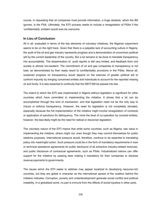 course, in requesting that oil companies must provide information, a huge obstacle, which the Bill 
ignores, is the PSA. Ultimately, the EITI process needs to include a renegotiation of PSAs if the 
‘confidentiality’ problem would ever be overcome. 
In Lieu of Conclusion 
All in all, evaluated in terms of the key elements of voluntary initiatives, the Nigerian experiment 
seems to be on the right track. Given that there is a palpable lack of accounting culture in Nigeria, 
the audit of the oil and gas industry represents progress and a demonstration of uncommon political 
will by the current leadership of the country. But a lot remains to be done to translate transparency 
into accountability. The dissemination of audit reports is still very limited, and feedback from civil 
society is almost non-existent. The commitment of oil and gas companies to transparency is not 
total, as demonstrated by their ready resort to confidentiality provisions in the PSAs. Above all, 
sustained progress on transparency would depend on the exercise of greater political will to 
confront impunity by bringing concerned entities and individuals to account for the reported missing 
oil and funds. It is also essential to continuity that the NEITI Bill be passed into law. 
The extent to which the EITI was implemented in Nigeria without legislation is significant for other 
countries which have committed to implementing the initiative. It shows that a lot can be 
accomplished through this kind of mechanism, and that legislation need not be the only way to 
induce or enforce transparency. However, the need for legislation is not completely obviated, 
especially because the full implementation of the initiative might involve renegotiation of contracts 
or application of sanctions for delinquency. The more the level of co-operation by covered entities, 
however, the less likely might be the need for radical or draconian legislation. 
The voluntary nature of the EITI means that while some countries, such as Nigeria, see value in 
implementing the initiative, others might not, even though they may commit themselves for public 
relations purposes. International pressure would, therefore, continue to be essential to translating 
policy into meaningful action. Such pressure could be in the form of mandatory requirements in loan 
or technical assistance agreements for public disclosure of all extractive industry-related revenues, 
and public disclosure of contractual agreements, such as PSAs. Industrialized nations can offer 
support for the initiative by passing laws making it mandatory for their companies to disclose 
revenue payments to governments. 
The issues which the EITI seeks to address may appear localized to developing resource-rich 
countries, but they are global in character as the international spread of the coalition behind the 
initiative indicates. Corruption, poverty and underdevelopment generate social conflict and political 
instability. In a globalised world, no part is immune from the effects of social injustice in other parts. 
236 
 