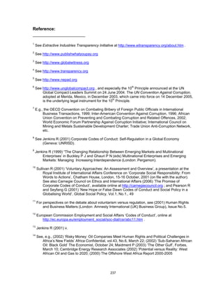 237 
Reference: 
1 See Extractive Industries Transparency Initiative at http://www.eitransparency.org/about.htm . 
2 See http://www.publishwhatyoupay.org 
3 See http://www.globalwitness.org 
4 See http://www.transparency.org 
5 See http://www.nepad.org 
6 See http://www.unglobalcompact.org , and especially the 10th Principle announced at the UN 
Global Compact Leaders Summit on 24 June 2004. The UN Convention Against Corruption, 
adopted at Merida, Mexico, in December 2003, which came into force on 14 December 2005, 
is the underlying legal instrument for the 10th Principle. 
7 E.g., the OECD Convention on Combating Bribery of Foreign Public Officials in International 
Business Transactions, 1999; Inter-American Convention Against Corruption, 1996; African 
Union Convention on Preventing and Combating Corruption and Related Offences, 2002; 
World Economic Forum Partnership Against Corruption Initiative; International Council on 
Mining and Metals Sustainable Development Charter; Trade Union Anti-Corruption Network, 
etc. 
8 See Jenkins R (2001) Corporate Codes of Conduct: Self-Regulation in a Global Economy 
(Geneva: UNRISD). 
9 Jenkins R (1999) “The Changing Relationship Between Emerging Markets and Multinational 
Enterprises’ in Buckley P J and Ghauri P N (eds) Multinational Enterprises and Emerging 
Markets: Managing Increasing Interdependence (London: Pergamon). 
10 Sullivan R (2001) ‘Voluntary Approaches: An Assessment and Overview’, a presentation at the 
Royal Institute of International Affairs Conference on ‘Corporate Social Responsibility: From 
Words to Actions’, Chatham House, London, 15-16 October, 2001 (on file with the author). 
See also Carnegie Council on Ethics and International Affairs (2006) ‘The Promise of 
Corporate Codes of Conduct’, available online at http://carnegiecouncil.org ; and Pearson R 
and Seyfang G (2001) ‘New Hope or False Dawn Codes of Conduct and Social Policy in a 
Globalising World’, Global Social Policy, Vol.1, No.1., 49 
11 For perspectives on the debate about voluntarism versus regulation, see (2001) Human Rights 
and Business Matters (London: Amnesty International (UK) Business Group), Issue No.5. 
12 European Commission Employment and Social Affairs ‘Codes of Conduct’, online at 
http://ec.europa.eu/employment_social/soc-dial/csr/abc11.htm . 
13 Jenkins R (2001) v. 
14 See, e.g., (2002) ‘Risky Money: Oil Companies Meet Human Rights and Political Challenges in 
Africa’s New Fields’ Africa Confidential, vol.43, No.6, March 22; (2002) ‘Sub-Saharan African 
Oil: Black Gold’ The Economist, October 24; Maidment P (2003) ‘The Other Gulf’, Forbes, 
March 10; Cambridge Energy Research Associates (2002) ‘Potential versus Reality: West 
African Oil and Gas to 2020; (2000) The Offshore West Africa Report 2000-2005 
 