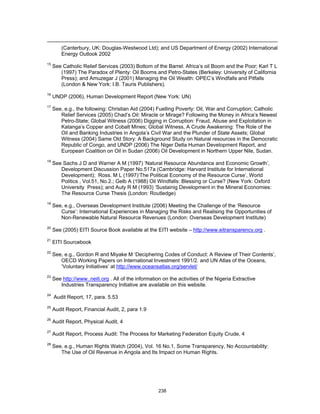 (Canterbury, UK: Douglas-Westwood Ltd); and US Department of Energy (2002) International 
Energy Outlook 2002 
15 See Catholic Relief Services (2003) Bottom of the Barrel: Africa’s oil Boom and the Poor; Karl T L 
(1997) The Paradox of Plenty: Oil Booms and Petro-States (Berkeley: University of California 
Press); and Amuzegar J (2001) Managing the Oil Wealth: OPEC’s Windfalls and Pitfalls 
(London & New York: I.B. Tauris Publishers). 
16 UNDP (2006), Human Development Report (New York: UN) 
17 See, e.g., the following: Christian Aid (2004) Fuelling Poverty: Oil, War and Corruption; Catholic 
Relief Services (2005) Chad’s Oil: Miracle or Mirage? Following the Money in Africa’s Newest 
Petro-State; Global Witness (2006) Digging in Corruption: Fraud, Abuse and Exploitation in 
Katanga’s Copper and Cobalt Mines; Global Witness, A Crude Awakening: The Role of the 
Oil and Banking Industries in Angola’s Civil War and the Plunder of State Assets; Global 
Witness (2004) Same Old Story: A Background Study on Natural resources in the Democratic 
Republic of Congo, and UNDP (2006) The Niger Delta Human Development Report, and 
European Coalition on Oil in Sudan (2006) Oil Development in Northern Upper Nile, Sudan. 
18 See Sachs J D and Warner A M (1997) ‘Natural Resource Abundance and Economic Growth’, 
Development Discussion Paper No.517a (Cambridge: Harvard Institute for International 
Development); Ross. M L (1997)‘The Political Economy of the Resource Curse’, World 
Politics , Vol.51, No.2.; Gelb A (1988) Oil Windfalls: Blessing or Curse? (New York: Oxford 
University Press); and Auty R M (1993) ‘Sustainig Development in the Mineral Economies: 
The Resource Curse Thesis (London: Routledge) 
19 See, e.g., Overseas Development Institute (2006) Meeting the Challenge of the ‘Resource 
Curse’: International Experiences in Managing the Risks and Realising the Opportunities of 
Non-Renewable Natural Resource Revenues (London: Overseas Development Institute) 
20 See (2005) EITI Source Book available at the EITI website – http://www.eitransparency.org . 
238 
21 EITI Sourcebook 
22 See, e.g., Gordon R and Miyake M ‘Deciphering Codes of Conduct: A Review of Their Contents’, 
OECD Working Papers on International Investment 1991/2. and UN Atlas of the Oceans, 
‘Voluntary Initiatives’ at http://www.oceansatlas.org/servlet/ 
23 See http://www..neiti.org . All of the information on the activities of the Nigeria Extractive 
Industries Transparency Initiative are available on this website. 
24 Audit Report, 17, para. 5.53 
25 Audit Report, Financial Audit, 2, para 1.9 
26 Audit Report, Physical Audit, 4 
27 Audit Report, Process Audit: The Process for Marketing Federation Equity Crude, 4 
28 See, e.g., Human Rights Watch (2004), Vol. 16 No.1, Some Transparency, No Accountability: 
The Use of Oil Revenue in Angola and Its Impact on Human Rights. 
 