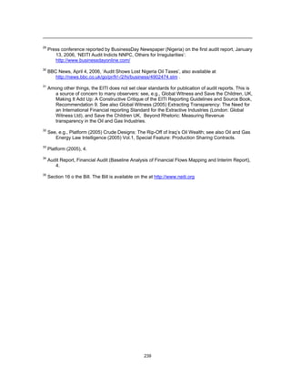 29 Press conference reported by BusinessDay Newspaper (Nigeria) on the first audit report, January 
13, 2006, ‘NEITI Audit Indicts NNPC, Others for Irregularities’: 
http://www.businessdayonline.com/ 
30 BBC News, April 4, 2006, ‘Audit Shows Lost Nigeria Oil Taxes’, also available at 
http://news.bbc.co.uk/go/pr/fr/-/2/hi/business/4902474.stm . 
31 Among other things, the EITI does not set clear standards for publication of audit reports. This is 
a source of concern to many observers: see, e.g., Global Witness and Save the Children, UK, 
Making It Add Up: A Constructive Critique of the EITI Reporting Guidelines and Source Book, 
Recommendation 9. See also Global Witness (2005) Extracting Transparency: The Need for 
an International Financial reporting Standard for the Extractive Industries (London: Global 
Witness Ltd), and Save the Children UK, Beyond Rhetoric: Measuring Revenue 
transparency in the Oil and Gas Industries. 
32 See, e.g., Platform (2005) Crude Designs: The Rip-Off of Iraq’s Oil Wealth; see also Oil and Gas 
Energy Law Intelligence (2005) Vol.1, Special Feature: Production Sharing Contracts. 
239 
33 Platform (2005), 4. 
34 Audit Report, Financial Audit (Baseline Analysis of Financial Flows Mapping and Interim Report), 
4. 
35 Section 16 o the Bill. The Bill is available on the at http://www.neiti.org 
