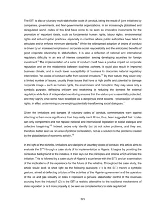 The EITI is also a voluntary multi-stakeholder code of conduct, being the result of joint initiatives by 
companies, governments, and Non-governmental organizations. In an increasingly globalised and 
deregulated world, codes of this kind have come to be seen as innovative instruments for the 
promotion of important ideals, such as fundamental human rights, labour rights, environmental 
rights and anti-corruption practices, especially in countries where public authorities have failed to 
articulate and/or enforce minimum standards.8 While the widespread adoption of codes of conduct 
is driven by an increased emphasis on corporate social responsibility and the anticipated benefits of 
good corporate citizenship to stakeholders, it is also a reflection of national and international 
regulatory difficulty in an era of intense competition among developing countries for foreign 
investment.9 The implementation of a code of conduct could have a positive impact on corporate 
reputation and on the relationship between business partners. It could also result in improved 
business climate, and a much lower susceptibility of business to draconian national regulatory 
intervention. Yet codes of conduct suffer from several limitations.10 By their nature, they cover only 
a limited number of issues, usually those issues that have a high profile and potential to damage 
corporate image – such as human rights, the environment and corruption; they may serve only a 
symbolic purpose, deflecting criticism and weakening or reducing the demand for external 
regulation while lack of independent monitoring ensures that the status quo is essentially protected; 
and they signify what some have described as a dangerous trend towards ‘privatisation’ of social 
rights, in effect undermining or pre-empting potentially transforming social dialogues.11 
Given the limitations and dangers of voluntary codes of conduct, commentators warn against 
attaching to them more significance than they really merit. It has, thus, been suggested that ‘codes 
can only complement and not replace national and international legislation or social dialogue and 
collective bargaining.’12 Indeed, codes only identify but do not solve problems, and they are, 
therefore, better seen as ‘an area of political contestation, not as a solution to the problems created 
by the globalization of economic activity’.13 
In the light of the benefits, limitations and dangers of voluntary codes of conduct, this article aims to 
evaluate the EITI through a case study of its implementation in Nigeria. It begins by providing the 
contextual background to the initiative. It then lays out the principles and criteria which animate the 
initiative. This is followed by a case study of Nigeria’s experience with the EITI, and an examination 
of the implications of the experience for the future of the initiative. Throughout the case study, the 
article would seek to shed light on the following questions: (1) Is the EITI merely a symbolic 
gesture, aimed at deflecting criticism of the activities of the Nigerian government and the operators 
of the oil and gas industry or does it represent a genuine stakeholder control of the revenues 
accruing from the industry? (2) Is the EITI a realistic alternative to the traditional mechanisms of 
state regulation or is it more properly to be seen as complementary to state regulation? 
223 
 