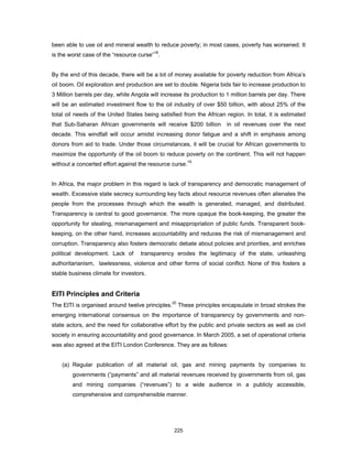 been able to use oil and mineral wealth to reduce poverty; in most cases, poverty has worsened. It 
is the worst case of the “resource curse”18. 
By the end of this decade, there will be a lot of money available for poverty reduction from Africa’s 
oil boom. Oil exploration and production are set to double. Nigeria bids fair to increase production to 
3 Million barrels per day, while Angola will increase its production to 1 million barrels per day. There 
will be an estimated investment flow to the oil industry of over $50 billion, with about 25% of the 
total oil needs of the United States being satisfied from the African region. In total, it is estimated 
that Sub-Saharan African governments will receive $200 billion in oil revenues over the next 
decade. This windfall will occur amidst increasing donor fatigue and a shift in emphasis among 
donors from aid to trade. Under those circumstances, it will be crucial for African governments to 
maximize the opportunity of the oil boom to reduce poverty on the continent. This will not happen 
without a concerted effort against the resource curse.19 
In Africa, the major problem in this regard is lack of transparency and democratic management of 
wealth. Excessive state secrecy surrounding key facts about resource revenues often alienates the 
people from the processes through which the wealth is generated, managed, and distributed. 
Transparency is central to good governance. The more opaque the book-keeping, the greater the 
opportunity for stealing, mismanagement and misappropriation of public funds. Transparent book-keeping, 
on the other hand, increases accountability and reduces the risk of mismanagement and 
corruption. Transparency also fosters democratic debate about policies and priorities, and enriches 
political development. Lack of transparency erodes the legitimacy of the state, unleashing 
authoritarianism, lawlessness, violence and other forms of social conflict. None of this fosters a 
stable business climate for investors. 
EITI Principles and Criteria 
The EITI is organised around twelve principles.20 These principles encapsulate in broad strokes the 
emerging international consensus on the importance of transparency by governments and non-state 
actors, and the need for collaborative effort by the public and private sectors as well as civil 
society in ensuring accountability and good governance. In March 2005, a set of operational criteria 
was also agreed at the EITI London Conference. They are as follows: 
(a) Regular publication of all material oil, gas and mining payments by companies to 
governments (“payments” and all material revenues received by governments from oil, gas 
and mining companies (“revenues”) to a wide audience in a publicly accessible, 
comprehensive and comprehensible manner. 
225 
 