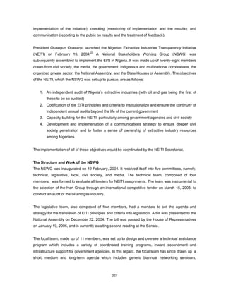 implementation of the initiative); checking (monitoring of implementation and the results); and 
communication (reporting to the public on results and the treatment of feedback). 
President Olusegun Obasanjo launched the Nigerian Extractive Industries Transparency Initiative 
(NEITI) on February 19, 2004.23 A National Stakeholders Working Group (NSWG) was 
subsequently assembled to implement the EITI in Nigeria. It was made up of twenty-eight members 
drawn from civil society, the media, the government, indigenous and multinational corporations, the 
organized private sector, the National Assembly, and the State Houses of Assembly. The objectives 
of the NEITI, which the NSWG was set up to pursue, are as follows: 
1. An independent audit of Nigeria’s extractive industries (with oil and gas being the first of 
227 
these to be so audited) 
2. Codification of the EITI principles and criteria to institutionalize and ensure the continuity of 
independent annual audits beyond the life of the current government 
3. Capacity building for the NEITI, particularly among government agencies and civil society 
4. Development and implementation of a communications strategy to ensure deeper civil 
society penetration and to foster a sense of ownership of extractive industry resources 
among Nigerians. 
The implementation of all of these objectives would be coordinated by the NEITI Secretariat. 
The Structure and Work of the NSWG 
The NSWG was inaugurated on 19 February, 2004. It resolved itself into five committees, namely, 
technical, legislative, focal, civil society, and media. The technical team, composed of four 
members, was formed to evaluate all tenders for NEITI assignments. The team was instrumental to 
the selection of the Hart Group through an international competitive tender on March 15, 2005, to 
conduct an audit of the oil and gas industry. 
The legislative team, also composed of four members, had a mandate to set the agenda and 
strategy for the translation of EITI principles and criteria into legislation. A bill was presented to the 
National Assembly on December 22, 2004. The bill was passed by the House of Representatives 
on January 19, 2006, and is currently awaiting second reading at the Senate. 
The focal team, made up of 11 members, was set up to design and oversee a technical assistance 
program which includes a variety of coordinated training programs, inward secondment and 
infrastructure support for government agencies. In this regard, the focal team has since drawn up a 
short, medium and long-term agenda which includes generic biannual networking seminars, 
 