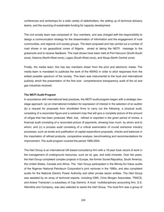 conferences and workshops for a wide variety of stakeholders, the setting up of technical advisory 
teams, and the sourcing of sustainable funding for capacity development. 
The civil society team was composed of four members, and was charged with the responsibility to 
design a communication strategy for the dissemination of information and the engagement of rural 
communities, and regional civil society groups. The team proposed and has carried out a number of 
road shows in six geopolitical zones of Nigeria, aimed at taking the NEITI message to the 
grassroots and to receive feedback. The road shows have been held at Port Harcourt (South-South 
zone), Kaduna (North-West zone), Lagos (South-West zone), and Abuja (North Central zone). 
Finally, the media team; this has two members drawn from the print and electronic media. The 
media team is mandated to publicise the work of the NSWG in order to elicit responses from the 
widest possible spectrum of the society. This team was instrumental to the local and international 
publicity which the presentation of the first ever comprehensive transparency audit of the oil and 
gas industries received. 
The NEITI Audit Program 
In accordance with international best practices, the NEITI audit program began with a strategic two-stage 
approach: (a) an international invitation for expression of interest in the selection of an auditor 
(b) a request for proposals from shortlisted firms to carry out the following: a physical audit, 
consisting of a reconciled figure and a coherent map that will give a complete picture of the amount 
of oil/gas that has been produced, lifted, lost, refined or exported in the given period of review; a 
financial audit consisting of a reconciled picture of payments, showing how much, by whom and to 
whom; and (c) a process audit consisting of a critical examination of crucial extractive industry 
processes, such as levels and justification of capital expenditure proposals, checks and balances in 
the importation of refined products, comparative analysis, benchmarking and recommendations for 
improvement. The audit program covered the period 1999-2004. 
The Hart Group is an international UK-based consultancy firm with a 16-year track record of work in 
the management of underground resources, such as oil, gas, and solid minerals. Over the years, 
the Hart Group completed complex projects in Europe, the former Soviet Republics, South America, 
the United States, Canada and Africa. The Hart Group participated in the Money-for-Value audits 
of the Nigerian National Petroleum Corporation’s joint ventures in the 1990s, and also completed 
audits for the National Electric Power Authority and other private sector entities. The Hart Group 
was assisted by an array of technical experts, including CMA, Chris Morgan Associates, TRACS, 
and Ariane Transiciel ( a subsidiary of Cap Gemini). A local multidisciplinary accounting firm, S.S. 
Afemikhe and Company, was also selected to assist the Hart Group. The local firm was a group of 
228 
 