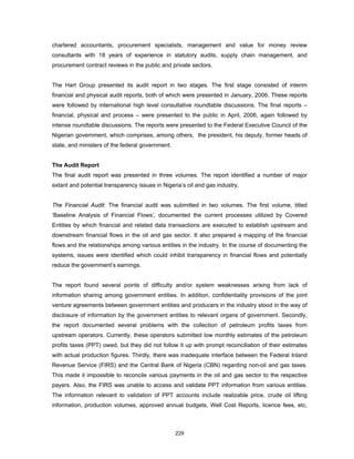 chartered accountants, procurement specialists, management and value for money review 
consultants with 18 years of experience in statutory audits, supply chain management, and 
procurement contract reviews in the public and private sectors. 
The Hart Group presented its audit report in two stages. The first stage consisted of interim 
financial and physical audit reports, both of which were presented in January, 2006. These reports 
were followed by international high level consultative roundtable discussions. The final reports – 
financial, physical and process – were presented to the public in April, 2006, again followed by 
intense roundtable discussions. The reports were presented to the Federal Executive Council of the 
Nigerian government, which comprises, among others, the president, his deputy, former heads of 
state, and ministers of the federal government. 
The Audit Report 
The final audit report was presented in three volumes. The report identified a number of major 
extant and potential transparency issues in Nigeria’s oil and gas industry. 
The Financial Audit: The financial audit was submitted in two volumes. The first volume, titled 
‘Baseline Analysis of Financial Flows’, documented the current processes utilized by Covered 
Entities by which financial and related data transactions are executed to establish upstream and 
downstream financial flows in the oil and gas sector. It also prepared a mapping of the financial 
flows and the relationships among various entities in the industry. In the course of documenting the 
systems, issues were identified which could inhibit transparency in financial flows and potentially 
reduce the government’s earnings. 
The report found several points of difficulty and/or system weaknesses arising from lack of 
information sharing among government entities. In addition, confidentiality provisions of the joint 
venture agreements between government entities and producers in the industry stood in the way of 
disclosure of information by the government entities to relevant organs of government. Secondly, 
the report documented several problems with the collection of petroleum profits taxes from 
upstream operators. Currently, these operators submitted low monthly estimates of the petroleum 
profits taxes (PPT) owed, but they did not follow it up with prompt reconciliation of their estimates 
with actual production figures. Thirdly, there was inadequate interface between the Federal Inland 
Revenue Service (FIRS) and the Central Bank of Nigeria (CBN) regarding non-oil and gas taxes. 
This made it impossible to reconcile various payments in the oil and gas sector to the respective 
payers. Also, the FIRS was unable to access and validate PPT information from various entities. 
The information relevant to validation of PPT accounts include realizable price, crude oil lifting 
information, production volumes, approved annual budgets, Well Cost Reports, licence fees, etc, 
229 
 