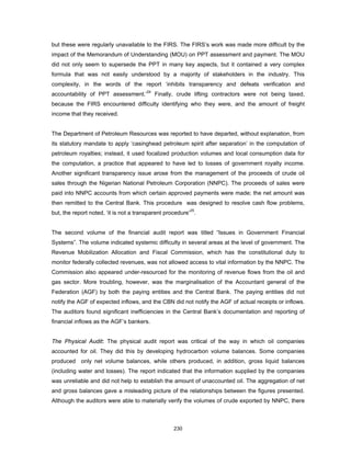 but these were regularly unavailable to the FIRS. The FIRS’s work was made more difficult by the 
impact of the Memorandum of Understanding (MOU) on PPT assessment and payment. The MOU 
did not only seem to supersede the PPT in many key aspects, but it contained a very complex 
formula that was not easily understood by a majority of stakeholders in the industry. This 
complexity, in the words of the report ‘inhibits transparency and defeats verification and 
accountability of PPT assessment.’24 Finally, crude lifting contractors were not being taxed, 
because the FIRS encountered difficulty identifying who they were, and the amount of freight 
income that they received. 
The Department of Petroleum Resources was reported to have departed, without explanation, from 
its statutory mandate to apply ‘casinghead petroleum spirit after separation’ in the computation of 
petroleum royalties; instead, it used focalized production volumes and local consumption data for 
the computation, a practice that appeared to have led to losses of government royalty income. 
Another significant transparency issue arose from the management of the proceeds of crude oil 
sales through the Nigerian National Petroleum Corporation (NNPC). The proceeds of sales were 
paid into NNPC accounts from which certain approved payments were made; the net amount was 
then remitted to the Central Bank. This procedure was designed to resolve cash flow problems, 
but, the report noted, ‘it is not a transparent procedure’25. 
The second volume of the financial audit report was titled “Issues in Government Financial 
Systems”. The volume indicated systemic difficulty in several areas at the level of government. The 
Revenue Mobilization Allocation and Fiscal Commission, which has the constitutional duty to 
monitor federally collected revenues, was not allowed access to vital information by the NNPC. The 
Commission also appeared under-resourced for the monitoring of revenue flows from the oil and 
gas sector. More troubling, however, was the marginalisation of the Accountant general of the 
Federation (AGF) by both the paying entities and the Central Bank. The paying entities did not 
notify the AGF of expected inflows, and the CBN did not notify the AGF of actual receipts or inflows. 
The auditors found significant inefficiencies in the Central Bank’s documentation and reporting of 
financial inflows as the AGF’s bankers. 
The Physical Audit: The physical audit report was critical of the way in which oil companies 
accounted for oil. They did this by developing hydrocarbon volume balances. Some companies 
produced only net volume balances, while others produced, in addition, gross liquid balances 
(including water and losses). The report indicated that the information supplied by the companies 
was unreliable and did not help to establish the amount of unaccounted oil. The aggregation of net 
and gross balances gave a misleading picture of the relationships between the figures presented. 
Although the auditors were able to materially verify the volumes of crude exported by NNPC, there 
230 
 