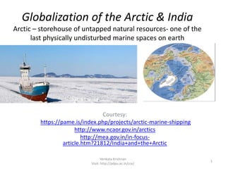 Globalization of the Arctic & India
Arctic – storehouse of untapped natural resources- one of the
last physically undisturbed marine spaces on earth
1
Venkata Krishnan
Visit: http://pdpu.ac.in/cce/
Courtesy:
https://pame.is/index.php/projects/arctic-marine-shipping
http://www.ncaor.gov.in/arctics
http://mea.gov.in/in-focus-
article.htm?21812/India+and+the+Arctic
 