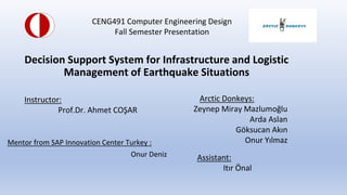 Decision Support System for Infrastructure and Logistic
Management of Earthquake Situations
Mentor from SAP Innovation Center Turkey :
Onur Deniz
Instructor:
Prof.Dr. Ahmet CO?AR
Arctic Donkeys:
Zeynep Miray Mazlumo?lu
Arda Aslan
G?ksucan Ak?n
Onur Y?lmaz
CENG491 Computer Engineering Design
Fall Semester Presentation
Assistant:
It?r ?nal
 
