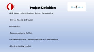 Project Definition
-Risk Map According to Realistic + Synthetic Data Modeling
-Unit and Resource Distribution
-GIS Interface
-Recommendation to the User
-Targeted User Profile: Emergency Managers, Civil Administrators
-Pilot Area: Kad?k?y, ?stanbul
 